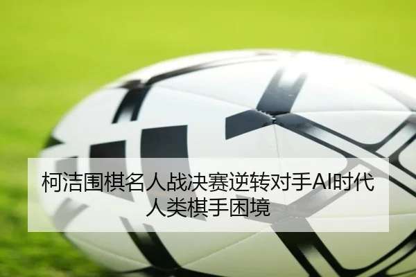 柯洁围棋名人战决赛逆转对手AI时代人类棋手困境